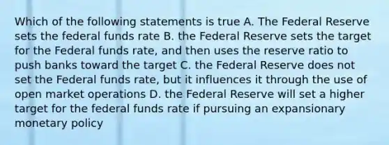 Which of the following statements is true A. The Federal Reserve sets the federal funds rate B. the Federal Reserve sets the target for the Federal funds rate, and then uses the reserve ratio to push banks toward the target C. the Federal Reserve does not set the Federal funds rate, but it influences it through the use of open market operations D. the Federal Reserve will set a higher target for the federal funds rate if pursuing an expansionary monetary policy