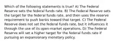 Which of the following statements is true? A) The Federal Reserve sets the federal funds rate. B) The Federal Reserve sets the target for the federal funds rate, and then uses the reserve requirement to push banks toward that target. C) The Federal Reserve does not set the federal funds rate, but it influences it through the use of its open-market operations. D) The Federal Reserve will set a higher target for the federal funds rate if pursuing an expansionary monetary policy.