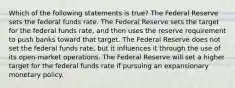 Which of the following statements is true? The Federal Reserve sets the federal funds rate. The Federal Reserve sets the target for the federal funds rate, and then uses the reserve requirement to push banks toward that target. The Federal Reserve does not set the federal funds rate, but it influences it through the use of its open-market operations. The Federal Reserve will set a higher target for the federal funds rate if pursuing an expansionary monetary policy.