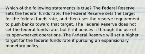 Which of the following statements is true? The Federal Reserve sets the federal funds rate. The Federal Reserve sets the target for the federal funds rate, and then uses the reserve requirement to push banks toward that target. The Federal Reserve does not set the federal funds rate, but it influences it through the use of its open-market operations. The Federal Reserve will set a higher target for the federal funds rate if pursuing an expansionary <a href='https://www.questionai.com/knowledge/kEE0G7Llsx-monetary-policy' class='anchor-knowledge'>monetary policy</a>.