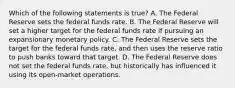 Which of the following statements is true? A. The Federal Reserve sets the federal funds rate. B. The Federal Reserve will set a higher target for the federal funds rate if pursuing an expansionary monetary policy. C. The Federal Reserve sets the target for the federal funds rate, and then uses the reserve ratio to push banks toward that target. D. The Federal Reserve does not set the federal funds rate, but historically has influenced it using its open-market operations.