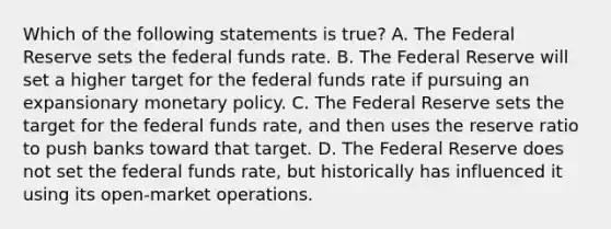 Which of the following statements is true? A. The Federal Reserve sets the federal funds rate. B. The Federal Reserve will set a higher target for the federal funds rate if pursuing an expansionary monetary policy. C. The Federal Reserve sets the target for the federal funds rate, and then uses the reserve ratio to push banks toward that target. D. The Federal Reserve does not set the federal funds rate, but historically has influenced it using its open-market operations.