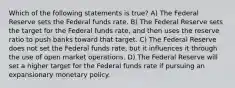 Which of the following statements is true? A) The Federal Reserve sets the Federal funds rate. B) The Federal Reserve sets the target for the Federal funds rate, and then uses the reserve ratio to push banks toward that target. C) The Federal Reserve does not set the Federal funds rate, but it influences it through the use of open market operations. D) The Federal Reserve will set a higher target for the Federal funds rate if pursuing an expansionary monetary policy.