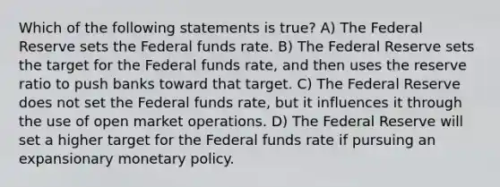 Which of the following statements is true? A) The Federal Reserve sets the Federal funds rate. B) The Federal Reserve sets the target for the Federal funds rate, and then uses the reserve ratio to push banks toward that target. C) The Federal Reserve does not set the Federal funds rate, but it influences it through the use of open market operations. D) The Federal Reserve will set a higher target for the Federal funds rate if pursuing an expansionary <a href='https://www.questionai.com/knowledge/kEE0G7Llsx-monetary-policy' class='anchor-knowledge'>monetary policy</a>.