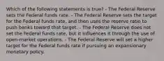 Which of the following statements is true? - The Federal Reserve sets the Federal funds rate. - The Federal Reserve sets the target for the Federal funds rate, and then uses the reserve ratio to push banks toward that target. - The Federal Reserve does not set the Federal funds rate, but it influences it through the use of open-market operations. - The Federal Reserve will set a higher target for the Federal funds rate if pursuing an expansionary monetary policy.