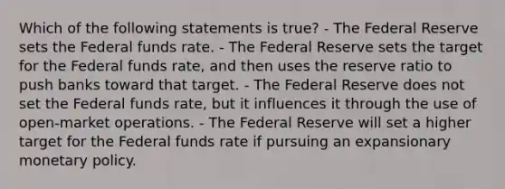 Which of the following statements is true? - The Federal Reserve sets the Federal funds rate. - The Federal Reserve sets the target for the Federal funds rate, and then uses the reserve ratio to push banks toward that target. - The Federal Reserve does not set the Federal funds rate, but it influences it through the use of open-market operations. - The Federal Reserve will set a higher target for the Federal funds rate if pursuing an expansionary <a href='https://www.questionai.com/knowledge/kEE0G7Llsx-monetary-policy' class='anchor-knowledge'>monetary policy</a>.