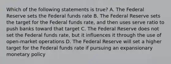 Which of the following statements is true? A. The Federal Reserve sets the Federal funds rate B. The Federal Reserve sets the target for the Federal funds rate, and then uses serve ratio to push banks toward that target C. The Federal Reserve does not set the Federal funds rate, but it influences it through the use of open-market operations D. The Federal Reserve will set a higher target for the Federal funds rate if pursuing an expansionary monetary policy