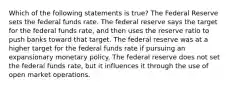 Which of the following statements is true? The Federal Reserve sets the federal funds rate. The federal reserve says the target for the federal funds rate, and then uses the reserve ratio to push banks toward that target. The federal reserve was at a higher target for the federal funds rate if pursuing an expansionary monetary policy. The federal reserve does not set the federal funds rate, but it influences it through the use of open market operations.