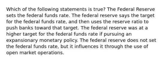 Which of the following statements is true? The Federal Reserve sets the federal funds rate. The federal reserve says the target for the federal funds rate, and then uses the reserve ratio to push banks toward that target. The federal reserve was at a higher target for the federal funds rate if pursuing an expansionary monetary policy. The federal reserve does not set the federal funds rate, but it influences it through the use of open market operations.