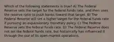 Which of the following statements is true? A) The Federal Reserve sets the target for the federal funds rate, and then uses the reserve ratio to push banks toward that target. B) The Federal Reserve will set a higher target for the federal funds rate if pursuing an expansionary monetary policy. C) The Federal Reserve sets the federal funds rate. D) The Federal Reserve does not set the federal funds rate, but historically has influenced it through the use of its open-market operations.