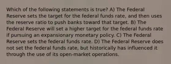 Which of the following statements is true? A) The Federal Reserve sets the target for the federal funds rate, and then uses the reserve ratio to push banks toward that target. B) The Federal Reserve will set a higher target for the federal funds rate if pursuing an expansionary <a href='https://www.questionai.com/knowledge/kEE0G7Llsx-monetary-policy' class='anchor-knowledge'>monetary policy</a>. C) The Federal Reserve sets the federal funds rate. D) The Federal Reserve does not set the federal funds rate, but historically has influenced it through the use of its open-market operations.