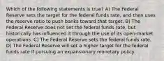 Which of the following statements is true? A) The Federal Reserve sets the target for the federal funds rate, and then uses the reserve ratio to push banks toward that target. B) The Federal Reserve does not set the federal funds rate, but historically has influenced it through the use of its open-market operations. C) The Federal Reserve sets the federal funds rate. D) The Federal Reserve will set a higher target for the federal funds rate if pursuing an expansionary monetary policy.