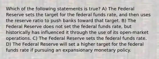 Which of the following statements is true? A) The Federal Reserve sets the target for the federal funds rate, and then uses the reserve ratio to push banks toward that target. B) The Federal Reserve does not set the federal funds rate, but historically has influenced it through the use of its open-market operations. C) The Federal Reserve sets the federal funds rate. D) The Federal Reserve will set a higher target for the federal funds rate if pursuing an expansionary monetary policy.