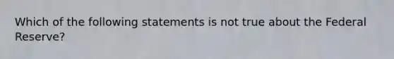 Which of the following statements is not true about the Federal Reserve?