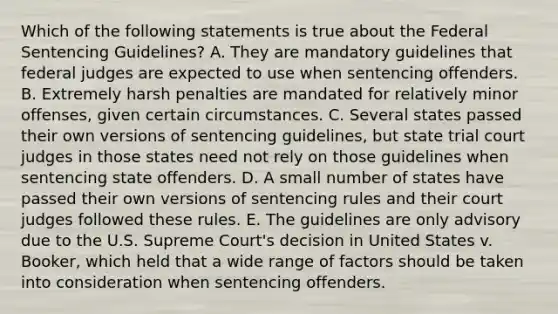 Which of the following statements is true about the Federal Sentencing Guidelines? A. They are mandatory guidelines that federal judges are expected to use when sentencing offenders. B. Extremely harsh penalties are mandated for relatively minor offenses, given certain circumstances. C. Several states passed their own versions of sentencing guidelines, but state trial court judges in those states need not rely on those guidelines when sentencing state offenders. D. A small number of states have passed their own versions of sentencing rules and their court judges followed these rules. E. The guidelines are only advisory due to the U.S. Supreme Court's decision in United States v. Booker, which held that a wide range of factors should be taken into consideration when sentencing offenders.