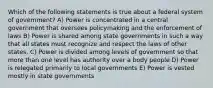 Which of the following statements is true about a federal system of government? A) Power is concentrated in a central government that oversees policymaking and the enforcement of laws B) Power is shared among state governments in such a way that all states must recognize and respect the laws of other states. C) Power is divided among levels of government so that more than one level has authority over a body people D) Power is relegated primarily to local governments E) Power is vested mostly in state governments