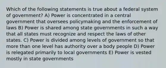 Which of the following statements is true about a federal system of government? A) Power is concentrated in a central government that oversees policymaking and the enforcement of laws B) Power is shared among state governments in such a way that all states must recognize and respect the laws of other states. C) Power is divided among levels of government so that more than one level has authority over a body people D) Power is relegated primarily to local governments E) Power is vested mostly in state governments