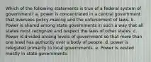 Which of the following statements is true of a federal system of government? a. power is concentrated in a central government that oversees policy-making and the enforcement of laws. b. Power is shared among state governments in such a way that all states must recognize and respect the laws of other states. c. Power is divided among levels of government so that more than one level has authority over a body of people. d. power is relegated primarily to local governments. e. Power is vested mostly in state governments.