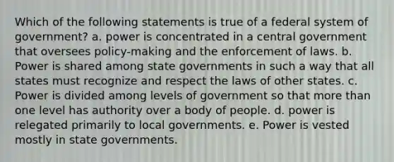 Which of the following statements is true of a federal system of government? a. power is concentrated in a central government that oversees policy-making and the enforcement of laws. b. Power is shared among state governments in such a way that all states must recognize and respect the laws of other states. c. Power is divided among levels of government so that more than one level has authority over a body of people. d. power is relegated primarily to local governments. e. Power is vested mostly in state governments.