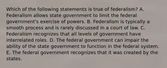 Which of the following statements is true of federalism? A. Federalism allows state government to limit the federal government's exercise of powers. B. Federalism is typically a smooth process and is rarely discussed in a court of law. C. Federalism recognizes that all levels of government have interrelated roles. D. The federal government can impair the ability of the state government to function in the federal system. E. The federal government recognizes that it was created by the states.