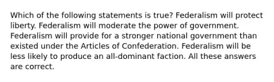 Which of the following statements is true? Federalism will protect liberty. Federalism will moderate the power of government. Federalism will provide for a stronger national government than existed under the Articles of Confederation. Federalism will be less likely to produce an all-dominant faction. All these answers are correct.