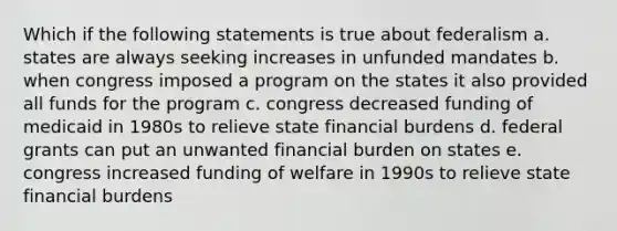 Which if the following statements is true about federalism a. states are always seeking increases in unfunded mandates b. when congress imposed a program on the states it also provided all funds for the program c. congress decreased funding of medicaid in 1980s to relieve state financial burdens d. federal grants can put an unwanted financial burden on states e. congress increased funding of welfare in 1990s to relieve state financial burdens