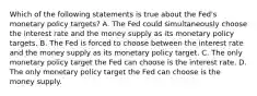 Which of the following statements is true about the Fed's monetary policy targets? A. The Fed could simultaneously choose the interest rate and the money supply as its monetary policy targets. B. The Fed is forced to choose between the interest rate and the money supply as its monetary policy target. C. The only monetary policy target the Fed can choose is the interest rate. D. The only monetary policy target the Fed can choose is the money supply.