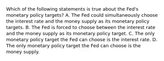 Which of the following statements is true about the Fed's <a href='https://www.questionai.com/knowledge/kEE0G7Llsx-monetary-policy' class='anchor-knowledge'>monetary policy</a> targets? A. The Fed could simultaneously choose the interest rate and the money supply as its monetary policy targets. B. The Fed is forced to choose between the interest rate and the money supply as its monetary policy target. C. The only monetary policy target the Fed can choose is the interest rate. D. The only monetary policy target the Fed can choose is the money supply.