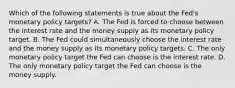 Which of the following statements is true about the​ Fed's monetary policy​ targets? A. The Fed is forced to choose between the interest rate and the money supply as its monetary policy target. B. The Fed could simultaneously choose the interest rate and the money supply as its monetary policy targets. C. The only monetary policy target the Fed can choose is the interest rate. D. The only monetary policy target the Fed can choose is the money supply.