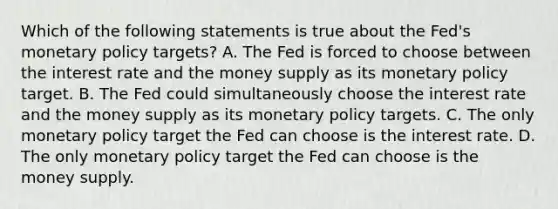 Which of the following statements is true about the​ Fed's <a href='https://www.questionai.com/knowledge/kEE0G7Llsx-monetary-policy' class='anchor-knowledge'>monetary policy</a>​ targets? A. The Fed is forced to choose between the interest rate and the money supply as its monetary policy target. B. The Fed could simultaneously choose the interest rate and the money supply as its monetary policy targets. C. The only monetary policy target the Fed can choose is the interest rate. D. The only monetary policy target the Fed can choose is the money supply.