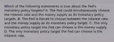 Which of the following statements is true about the​ Fed's monetary policy​ targets? A. The Fed could simultaneously choose the interest rate and the money supply as its monetary policy targets. B. The Fed is forced to choose between the interest rate and the money supply as its monetary policy target. C. The only monetary policy target the Fed can choose is the money supply. D. The only monetary policy target the Fed can choose is the interest rate.