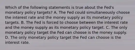 Which of the following statements is true about the​ Fed's monetary policy​ targets? A. The Fed could simultaneously choose the interest rate and the money supply as its monetary policy targets. B. The Fed is forced to choose between the interest rate and the money supply as its monetary policy target. C. The only monetary policy target the Fed can choose is the money supply. D. The only monetary policy target the Fed can choose is the interest rate.