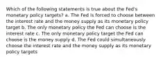 Which of the following statements is true about the Fed's monetary policy targets? a. The Fed is forced to choose between the interest rate and the money supply as its monetary policy target b. The only monetary policy the Fed can choose is the interest rate c. The only monetary policy target the Fed can choose is the money supply d. The Fed could simultaneously choose the interest rate and the money supply as its monetary policy targets