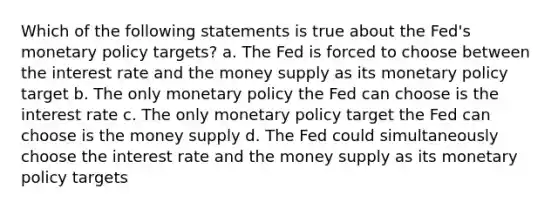 Which of the following statements is true about the Fed's monetary policy targets? a. The Fed is forced to choose between the interest rate and the money supply as its monetary policy target b. The only monetary policy the Fed can choose is the interest rate c. The only monetary policy target the Fed can choose is the money supply d. The Fed could simultaneously choose the interest rate and the money supply as its monetary policy targets