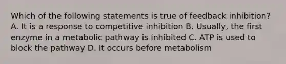 Which of the following statements is true of feedback inhibition? A. It is a response to competitive inhibition B. Usually, the first enzyme in a metabolic pathway is inhibited C. ATP is used to block the pathway D. It occurs before metabolism