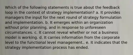 Which of the following statements is true about the feedback loop in the context of strategy implementation? a. It provides managers the input for the next round of strategy formulation and implementation. b. It emerges within an organization without prior planning, and in response to unforeseen circumstances. c. It cannot reveal whether or not a business model is working. d. It carries information from the corporate level to the functional level management.. e. It indicates that the strategy implementation process has ended.