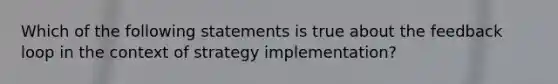 Which of the following statements is true about the feedback loop in the context of strategy implementation?