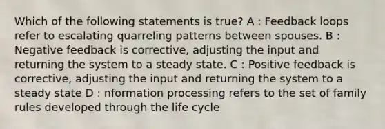 Which of the following statements is true? A : Feedback loops refer to escalating quarreling patterns between spouses. B : Negative feedback is corrective, adjusting the input and returning the system to a steady state. C : Positive feedback is corrective, adjusting the input and returning the system to a steady state D : nformation processing refers to the set of family rules developed through the life cycle