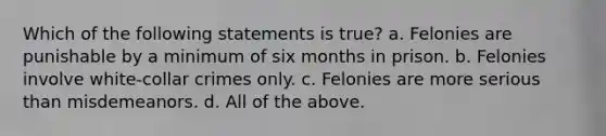 Which of the following statements is true? a. Felonies are punishable by a minimum of six months in prison. b. Felonies involve white-collar crimes only. c. Felonies are more serious than misdemeanors. d. All of the above.