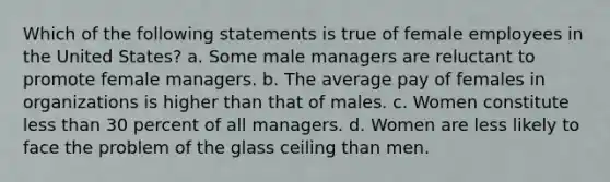 Which of the following statements is true of female employees in the United States? a. Some male managers are reluctant to promote female managers. b. The average pay of females in organizations is higher than that of males. c. Women constitute less than 30 percent of all managers. d. Women are less likely to face the problem of the glass ceiling than men.