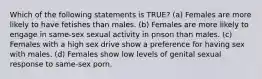 Which of the following statements is TRUE? (a) Females are more likely to have fetishes than males. (b) Females are more likely to engage in same-sex sexual activity in prison than males. (c) Females with a high sex drive show a preference for having sex with males. (d) Females show low levels of genital sexual response to same-sex porn.