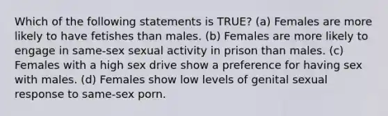 Which of the following statements is TRUE? (a) Females are more likely to have fetishes than males. (b) Females are more likely to engage in same-sex sexual activity in prison than males. (c) Females with a high sex drive show a preference for having sex with males. (d) Females show low levels of genital sexual response to same-sex porn.