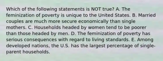 Which of the following statements is NOT true? A. The feminization of poverty is unique to the United States. B. Married couples are much more secure economically than single mothers. C. Households headed by women tend to be poorer than those headed by men. D. The feminization of poverty has serious consequences with regard to living standards. E. Among developed nations, the U.S. has the largest percentage of single-parent households.