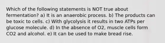 Which of the following statements is NOT true about fermentation? a) It is an anaerobic process. b) The products can be toxic to cells. c) With glycolysis it results in two ATPs per glucose molecule. d) In the absence of O2, muscle cells form CO2 and alcohol. e) It can be used to make bread rise.