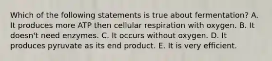 Which of the following statements is true about fermentation? A. It produces more ATP then cellular respiration with oxygen. B. It doesn't need enzymes. C. It occurs without oxygen. D. It produces pyruvate as its end product. E. It is very efficient.