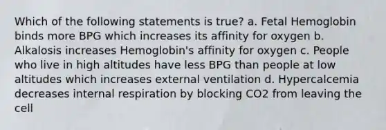 Which of the following statements is true? a. <a href='https://www.questionai.com/knowledge/kEtWefHnGw-fetal-hemoglobin' class='anchor-knowledge'>fetal hemoglobin</a> binds more BPG which increases its affinity for oxygen b. Alkalosis increases Hemoglobin's affinity for oxygen c. People who live in high altitudes have less BPG than people at low altitudes which increases external ventilation d. Hypercalcemia decreases internal respiration by blocking CO2 from leaving the cell