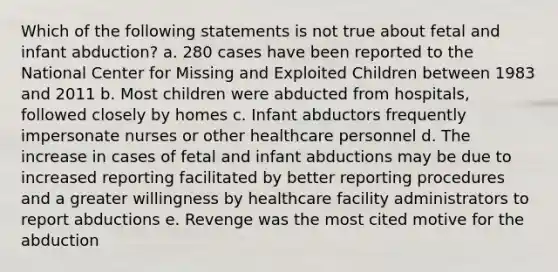 Which of the following statements is not true about fetal and infant abduction? a. 280 cases have been reported to the National Center for Missing and Exploited Children between 1983 and 2011 b. Most children were abducted from hospitals, followed closely by homes c. Infant abductors frequently impersonate nurses or other healthcare personnel d. The increase in cases of fetal and infant abductions may be due to increased reporting facilitated by better reporting procedures and a greater willingness by healthcare facility administrators to report abductions e. Revenge was the most cited motive for the abduction