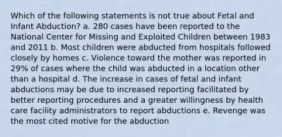 Which of the following statements is not true about Fetal and Infant Abduction? a. 280 cases have been reported to the National Center for Missing and Exploited Children between 1983 and 2011 b. Most children were abducted from hospitals followed closely by homes c. Violence toward the mother was reported in 29% of cases where the child was abducted in a location other than a hospital d. The increase in cases of fetal and infant abductions may be due to increased reporting facilitated by better reporting procedures and a greater willingness by health care facility administrators to report abductions e. Revenge was the most cited motive for the abduction