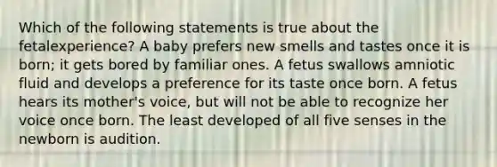 Which of the following statements is true about the fetalexperience? A baby prefers new smells and tastes once it is born; it gets bored by familiar ones. A fetus swallows amniotic fluid and develops a preference for its taste once born. A fetus hears its mother's voice, but will not be able to recognize her voice once born. The least developed of all five senses in the newborn is audition.