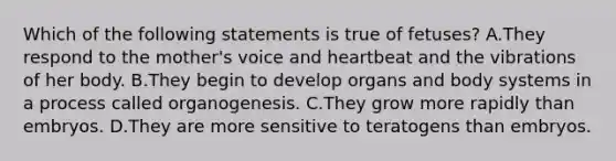 Which of the following statements is true of fetuses? A.They respond to the mother's voice and heartbeat and the vibrations of her body. B.They begin to develop organs and body systems in a process called organogenesis. C.They grow more rapidly than embryos. D.They are more sensitive to teratogens than embryos.